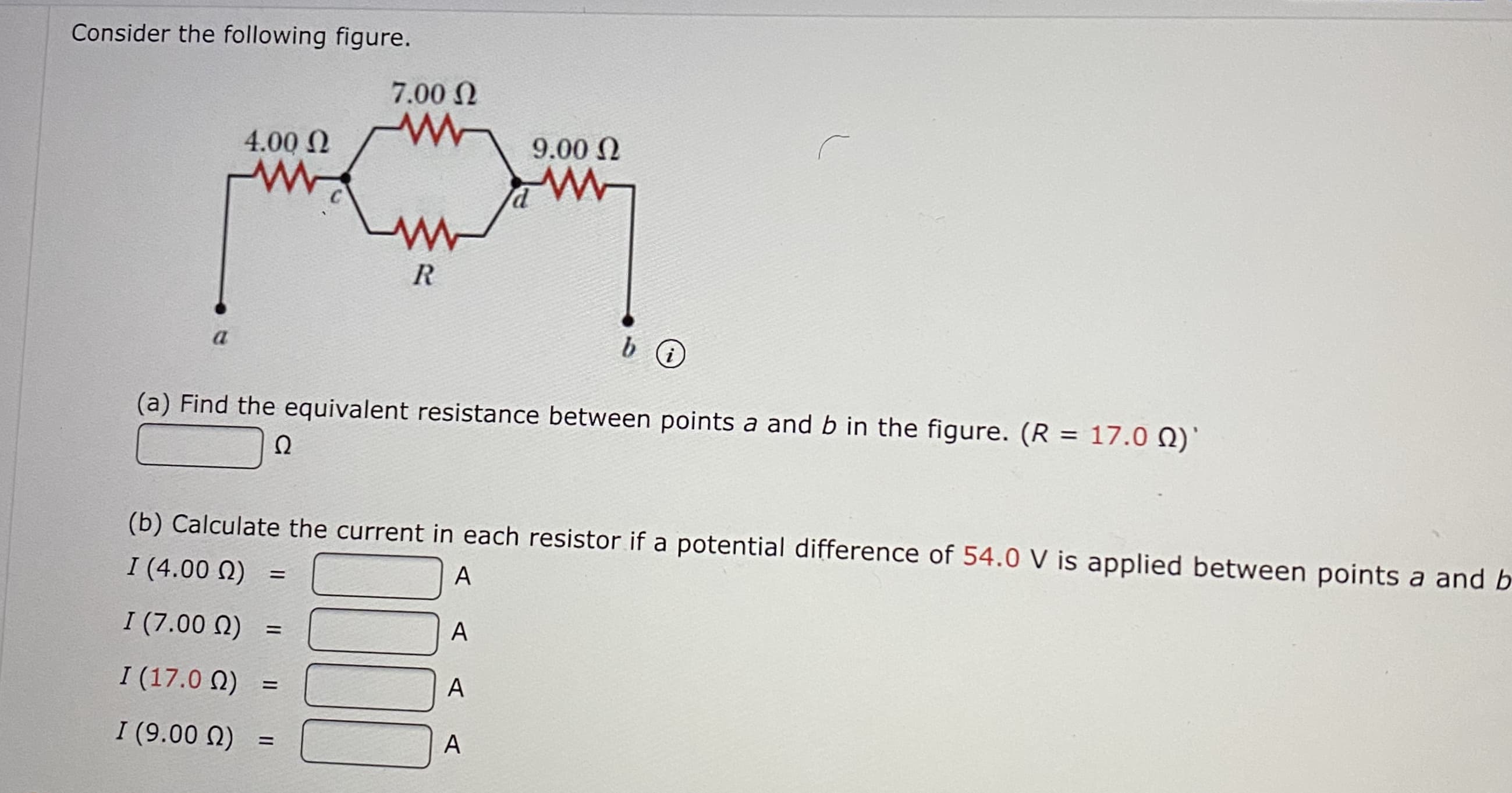 Consider the following figure.
7.00 N
4.00 N
9.00 N
C
R
a
(a) Find the equivalent resistance between points a and b in the figure. (R = 17.0 )
%3D
Ω
(b) Calculate the current in each resistor if a potential difference of 54.0 V is applied between points a and E
I (4.00 N)
A
I (7.00 N)
A
%3D
I (17.0 N)
A
I (9.00 N)
A
