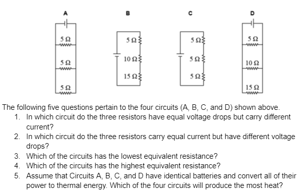 A
00
O
552
5923
5923
552
10 ΩΣ
5523
552
102
1522
5923
552
1592
The following five questions pertain to the four circuits (A, B, C, and D) shown above.
1. In which circuit do the three resistors have equal voltage drops but carry different
current?
2. In which circuit do the three resistors carry equal current but have different voltage
drops?
3. Which of the circuits has the lowest equivalent resistance?
4. Which of the circuits has the highest equivalent resistance?
5. Assume that Circuits A, B, C, and D have identical batteries and convert all of their
power to thermal energy. Which of the four circuits will produce the most heat?