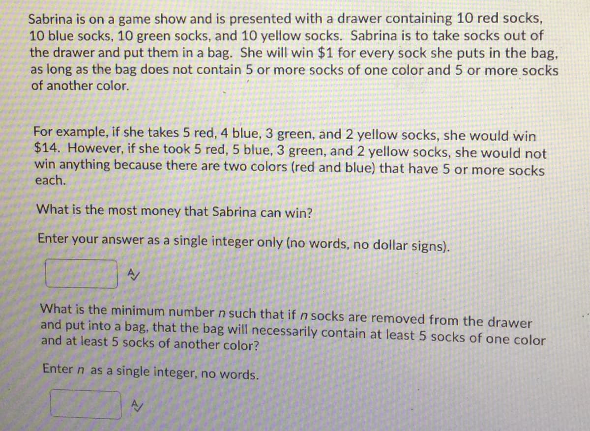 Sabrina is on a game show and is presented with a drawer containing 10 red socks,
10 blue socks, 10 green socks, and 10 yellow socks. Sabrina is to take socks out of
the drawer and put them in a bag. She will win $1 for every sock she puts in the bag,
as long as the bag does not contain 5 or more socks of one color and 5 or more socks
of another color.
For example, if she takes 5 red, 4 blue, 3 green, and 2 yellow socks, she would win
$14. However, if she took 5 red, 5 blue, 3 green, and 2 yellow socks, she would not
win anything because there are two colors (red and blue) that have 5 or more socks
each.
What is the most money that Sabrina can win?
Enter your answer as a single integer only (no words, no dollar signs).
A/
What is the minimum number n such that if n socks are removed from the drawer
and put into a bag, that the bag will necessarily contain at least 5 socks of one color
and at least 5 socks of another color?
Enter n as a single integer, no words.