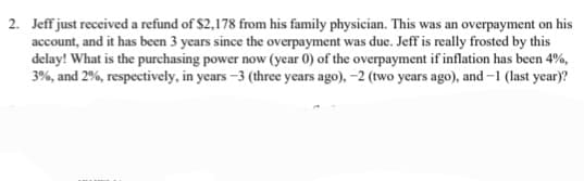 2. Jeff just received a refund of $2,178 from his family physician. This was an overpayment on his
account, and it has been 3 years since the overpayment was due. Jeff is really frosted by this
delay! What is the purchasing power now (year 0) of the overpayment if inflation has been 4%,
3%, and 2%, respectively, in years-3 (three years ago), -2 (two years ago), and -1 (last year)?