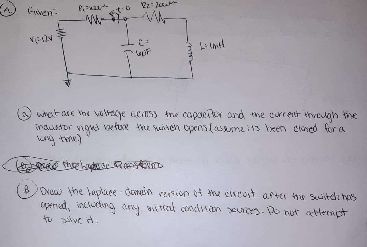 A.
Given-
R2-200
Vに12V
C=
LiImH
lepF
a what are the voltege across the capacitor and the current through the
inductor vight
lung tine)
before the switch opens (assunme its been closed for a
e theekoeta ce Ranstm
B Draw the Laplace- donain rersion of the circuit aeter the switch has
opened, including any nitral condition sources- Do nut attempt
to solve it.

