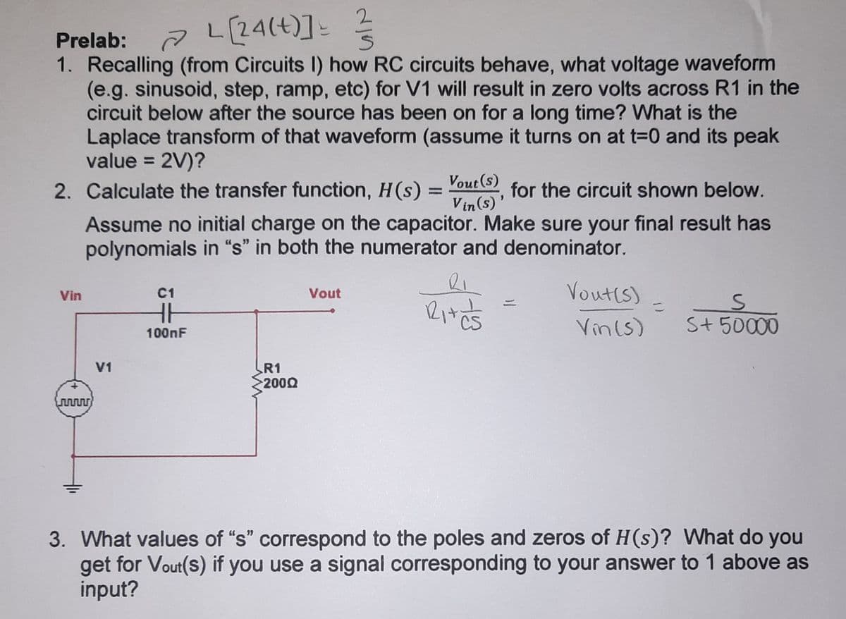 L[24(t)]-
Prelab:
1. Recalling (from Circuits I) how RC circuits behave, what voltage waveform
(e.g. sinusoid, step, ramp, etc) for V1 will result in zero volts across R1 in the
circuit below after the source has been on for a long time? What is the
Laplace transform of that waveform (assume it turns on at t=0 and its peak
value = 2V)?
2. Calculate the transfer function, H(s) = out(), for the circuit shown below.
%3D
%3D
Vin (s)
Assume no initial charge on the capacitor. Make sure your final result has
polynomials in “s" in both the numerator and denominator.
Vout(s)
Vin
C1
Vout
Vin(s)
S+50000
100nF
R1
2000
V1
www
3. What values of "s" correspond to the poles and zeros of H(s)? What do you
get for Vout(s) if you use a signal corresponding to your answer to 1 above as
input?
ノ
