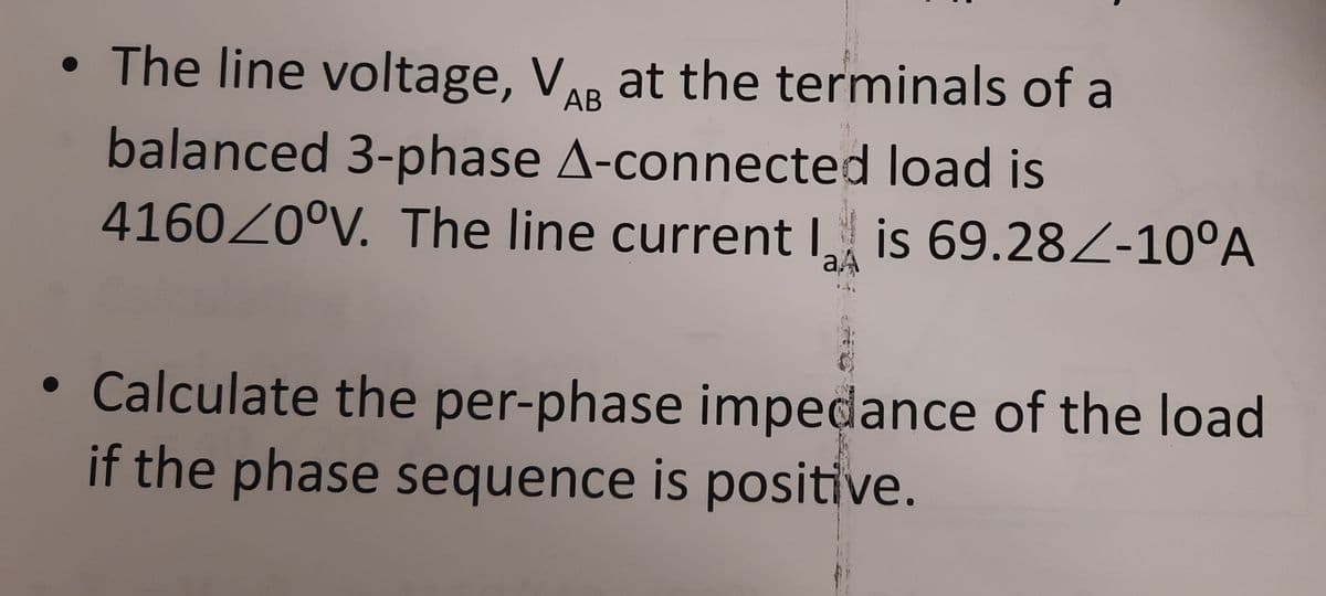 • The line voltage, V. at the terminals of a
AB
balanced 3-phase A-connected load is
416020°V. The line current I is 69.28Z-10°A
aA
• Calculate the per-phase impedance of the load
if the phase sequence is positive.
