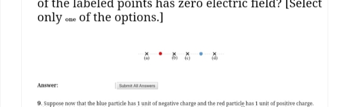 of the labeled points has zero electric field? [Select
only one of the options.]
Answer:
Submit All Answers
9. Suppose now that the blue particle has 1 unit of negative charge and the red particlę has 1 unit of positive charge.
