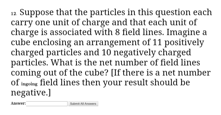 12. Suppose that the particles in this question each
carry one unit of charge and that each unit of
charge is associated with 8 field lines. Imagine a
cube enclosing an arrangement of 11 positively
charged particles and 10 negatively charged
particles. What is the net number of field lines
coming out of the cube? [If there is a net number
of ingoing field lines then your result should be
negative.]
Answer:
Submit All Answers
