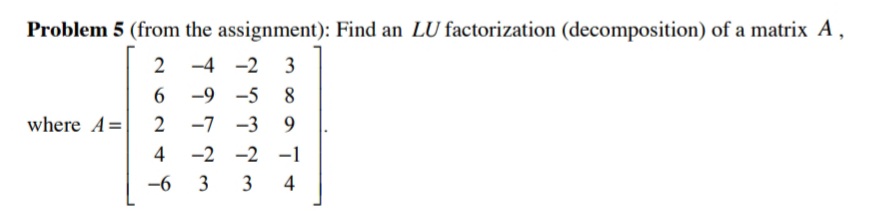 Problem 5 (from the assignment): Find an LU factorization (decomposition) of a matrix A,
2 -4
-2 3
-9
-5 8
where A=
2
-7
-3 9
4
-2 -2 -1
-6
3
3
4

