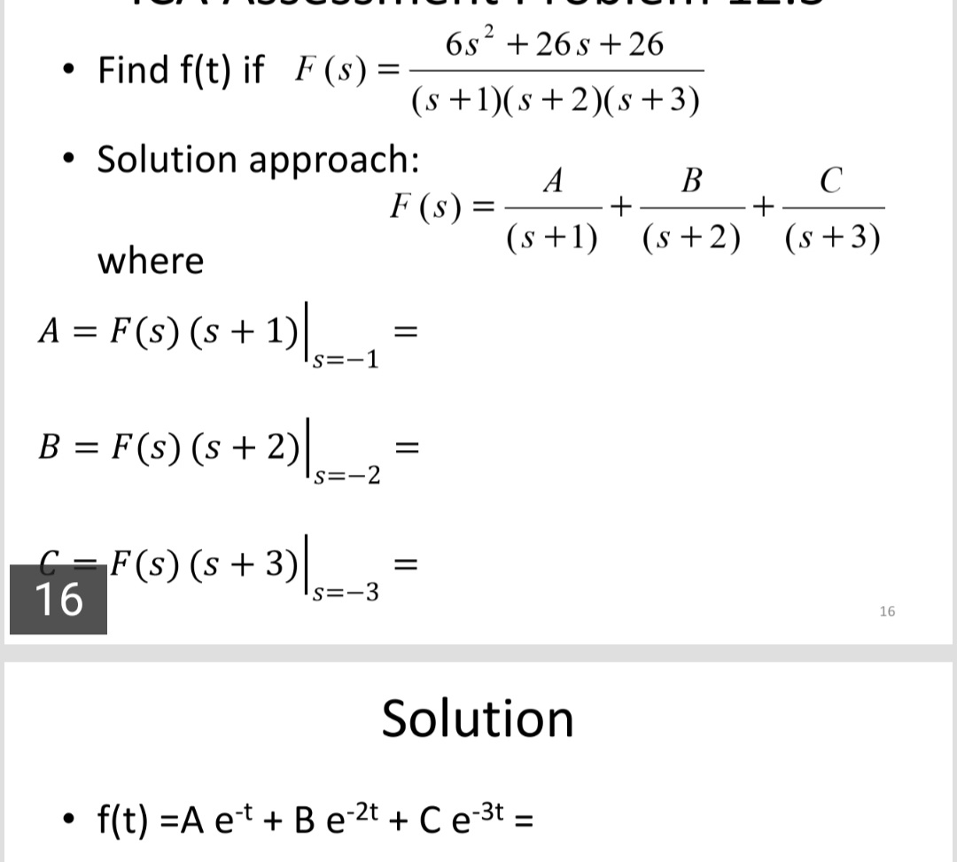 B = F(s) (s + 2)
• Find f(t) if F (s) =
6s? +26 s +26
(s +1)(s+2)(s+3)
• Solution approach:
A
В
F (s)
(s +1) (s+2) (s+3)
where
A = F(s) (s + 1)ls=-1
B = F(s) (s + 2)|
s=-2
C =F(s) (s + 3)|
16
s=-3
16
Solution
f(t) =A et + B e-2t + Ce-3t =
