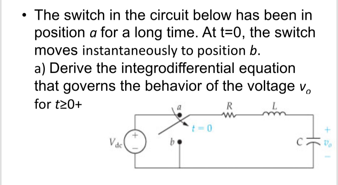 The switch in the circuit below has been in
position a for a long time. At t=0, the switch
moves instantaneously to position b.
a) Derive the integrodifferential equation
that governs the behavior of the voltage v,
for t20+
R
t = 0
b.
Vac
