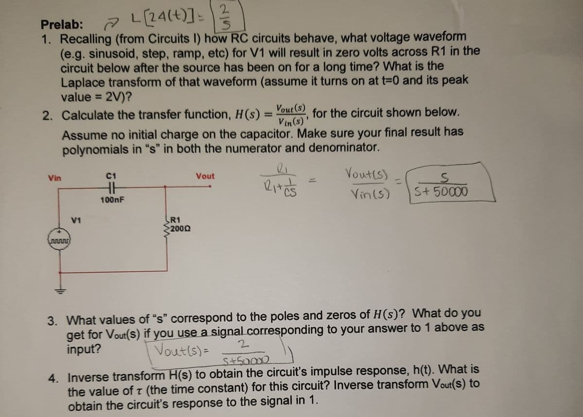 L(24(t)]:
2
Prelab:
1. Recalling (from Circuits I) how RC circuits behave, what voltage waveform
(e.g. sinusoid, step, ramp, etc) for V1 will result in zero volts across R1 in the
circuit below after the source has been on for a long time? What is the
Laplace transform of that waveform (assume it turns on at t=0 and its peak
value = 2V)?
2. Calculate the transfer function, H(s) = "out () for the circuit shown below.
%3D
V in (s)'
Assume no initial charge on the capacitor. Make sure your final result has
polynomials in "s" in both the numerator and denominator.
Vout(s)
Vin
C1
Vout
%3D
H
Vin (s)
S+ 50000
100nF
R1
2000
V1
3. What values of "s" correspond to the poles and zeros of H(s)? What do you
get for Vout(s) if you use a signal.corresponding to your answer to 1 above as
input?
Voutls)=
4. Inverse transform H(s) to obtain the circuit's impulse response, h(t). What is
the value of t (the time constant) for this circuit? Inverse transform Vout(s) to
obtain the circuit's response to the signal in 1.
