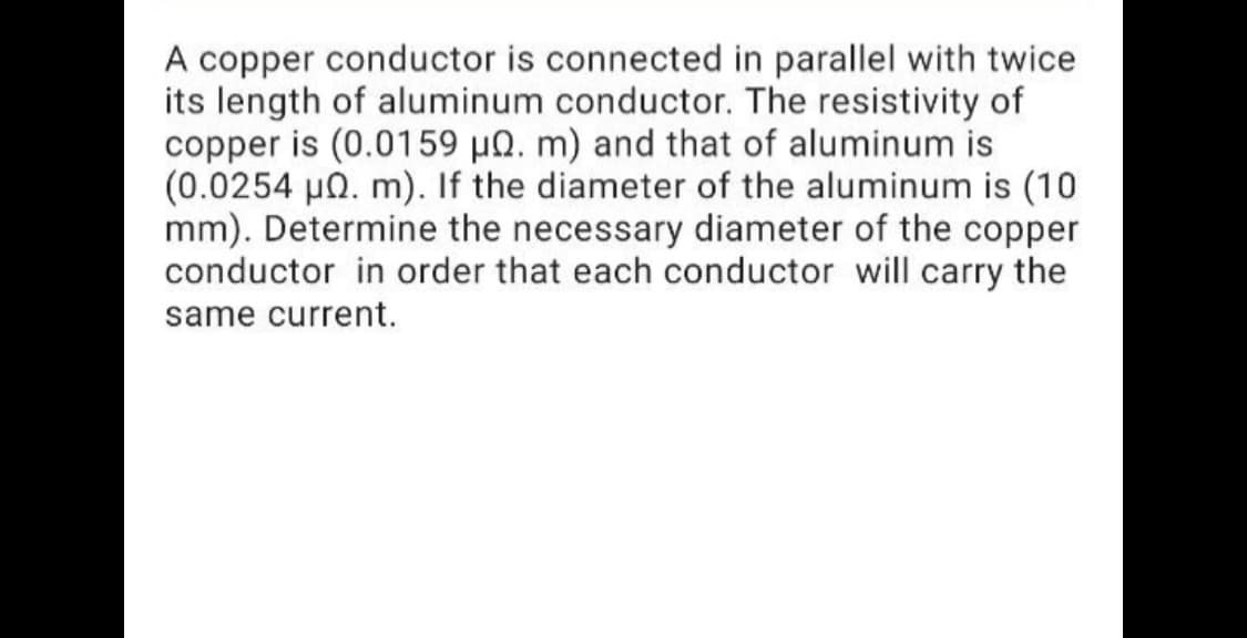 A copper conductor is connected in parallel with twice
its length of aluminum conductor. The resistivity of
copper is (0.0159 µ0. m) and that of aluminum is
(0.0254 µ0. m). If the diameter of the aluminum is (10
mm). Determine the necessary diameter of the copper
conductor in order that each conductor will carry the
same current.
