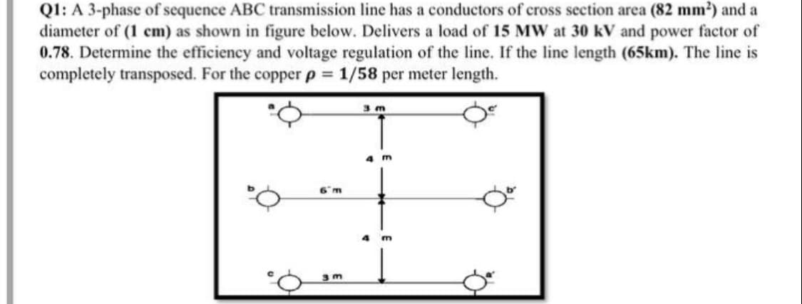 Q1: A 3-phase of sequence ABC transmission line has a conductors of cross section area (82 mm?) and a
diameter of (1 cm) as shown in figure below. Delivers a load of 15 Mw at 30 kV and power factor of
0.78. Determine the efficiency and voltage regulation of the line. If the line length (65km). The line is
completely transposed. For the copper p 1/58 per meter length.
%3D
3 m
4 m
6m
