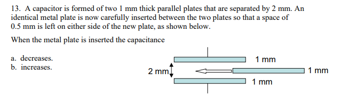 13. A capacitor is formed of two 1 mm thick parallel plates that are separated by 2 mm. An
identical metal plate is now carefully inserted between the two plates so that a space of
0.5 mm is left on either side of the new plate, as shown below.
When the metal plate is inserted the capacitance
a. decreases.
1 mm
b. increases.
2 mm,
1 mm
1 mm
