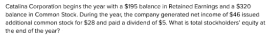 Catalina Corporation begins the year with a $195 balance in Retained Earnings and a $320
balance in Common Stock. During the year, the company generated net income of $46 issued
additional common stock for $28 and paid a dividend of $5. What is total stockholders' equity at
the end of the year?
