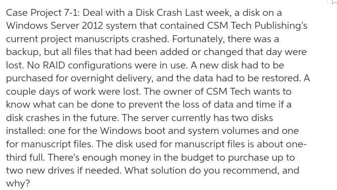 Case Project 7-1: Deal with a Disk Crash Last week, a disk on a
Windows Server 2012 system that contained CSM Tech Publishing's
current project manuscripts crashed. Fortunately, there was a
backup, but all files that had been added or changed that day were
lost. No RAID configurations were in use. A new disk had to be
purchased for overnight delivery, and the data had to be restored. A
couple days of work were lost. The owner of CSM Tech wants to
know what can be done to prevent the loss of data and time if a
disk crashes in the future. The server currently has two disks
installed: one for the Windows boot and system volumes and one
for manuscript files. The disk used for manuscript files is about one-
third full. There's enough money in the budget to purchase up to
two new drives if needed. What solution do you recommend, and
why?
