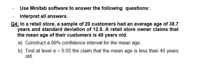 Use Minitab software to answer the following questions:
Interpret all answers.
Q4: In a retail store, a sample of 20 customers had an average age of 38.7
years and standard deviation of 12.5. A retail store owner claims that
the mean age of their customers is 40 years old.
a) Construct a 99% confidence interval for the mean age.
b) Test at level a = 0.05 the claim that the mean age is less than 40 years
old.
