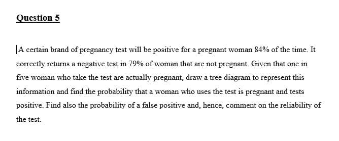 Question 5
A certain brand of pregnancy test will be positive for a pregnant woman 84% of the time. It
correctly returns a negative test in 79% of woman that are not pregnant. Given that one in
five woman who take the test are actually pregnant, draw a tree diagram to represent this
information and find the probability that a woman who uses the test is pregnant and tests
positive. Find also the probability of a false positive and, hence, comment on the reliability of
the test.
