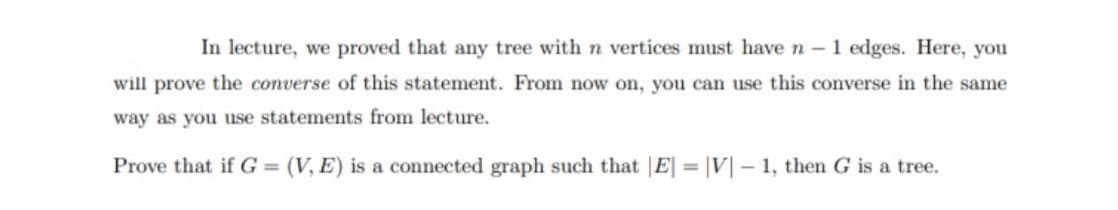 In lecture, we proved that any tree with n vertices must have n - 1 edges. Here, you
will prove the converse of this statement. From now on, you can use this converse in the same
way as you use statements from lecture.
Prove that if G = (V, E) is a connected graph such that E = |V| – 1, then G is a tree.
%3D
