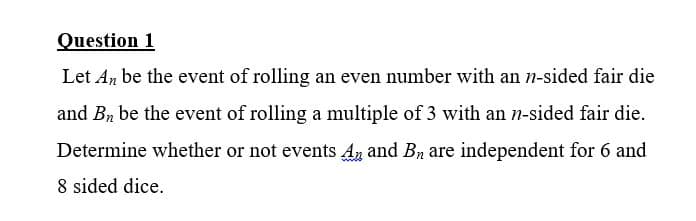 Question 1
Let An be the event of rolling an even number with an n-sided fair die
and Bn be the event of rolling a multiple of 3 with an n-sided fair die.
Determine whether or not events An and Bn are independent for 6 and
8 sided dice.
