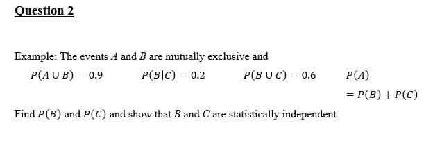 Question 2
Example: The events A and B are mutually exclusive and
P(AU B) = 0.9
P(B|C) = 0.2
P(BUC) = 0.6
P(A)
= P(B) + P(C)
Find P(B) and P(C) and show that B and C are statistically independent.
