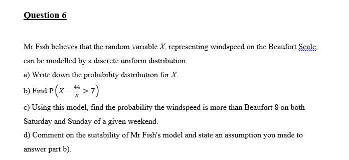 Question 6
Mr Fish believes that the random variable X, representing windspeed on the Beaufort Scale.
can be modelled by a discrete uniform distribution.
a) Write down the probability distribution for X.
b) Find P (x ->7)
c) Using this model, find the probability the windspeed is more than Beaufort 8 on both
Saturday and Sunday of a given weekend.
d) Comment on the suitability of Mr Fish's model and state an assumption you made to
answer part b).
