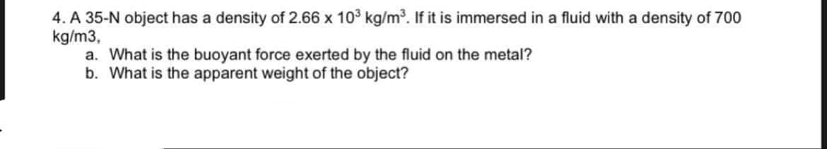 4. A 35-N object has a density of 2.66 x 10³ kg/m³. If it is immersed in a fluid with a density of 700
kg/m3,
a. What is the buoyant force exerted by the fluid on the metal?
b. What is the apparent weight of the object?