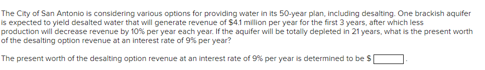 The City of San Antonio is considering various options for providing water in its 50-year plan, including desalting. One brackish aquifer
is expected to yield desalted water that will generate revenue of $4.1 million per year for the first 3 years, after which less
production will decrease revenue by 10% per year each year. If the aquifer will be totally depleted in 21 years, what is the present worth
of the desalting option revenue at an interest rate of 9% per year?
The present worth of the desalting option revenue at an interest rate of 9% per year is determined to be $
