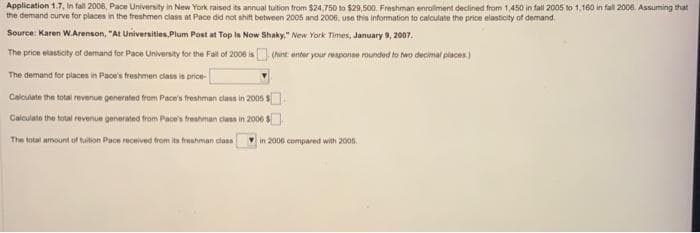 Application 1.7, In fall 2006, Pace University in New York raised its annual tuition from $24.750 to $29,500. Freshman enrollment declined from 1,450 in fall 2005 to 1,160 in fall 2006. Assuming that
the demand curve for places in the freshmen class at Pace did not shift between 2005 and 2006, use this information to calculate the price elasticity of demand.
Source: Karen W.Arenson, "At Universities, Plum Post at Top Is Now Shaky," New York Times, January 9, 2007.
The price elasticity of demand for Pace University for the Fall of 2006 is
The demand for places in Pace's freshmen class is price-
Calculate the total revenue generated from Pace's freshman class in 2005 $
Calculate the total revenue generated from Pace's freshman class in 2006 $
The total amount of tuition Pace received from its f
om its freshman class
(hint: enter your response rounded to two decimal places)
in 2006 compared with 2005.