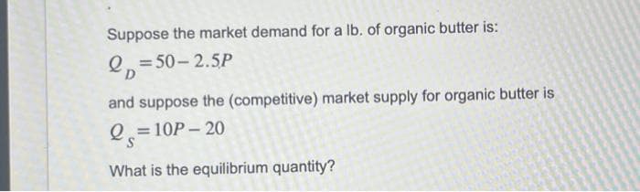 Suppose the market demand for a lb. of organic butter is:
p=50-2.5P
and suppose the (competitive) market supply for organic butter is
Q=10P-20
What is the equilibrium quantity?