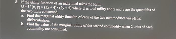 8. If the utility function of an individual takes the form:
U=U (x, y) = (3x+4)² (2y + 5) where U is total utility and x and y are the quantities of
the two units consumed,
a. Find the marginal utility function of each of the two commodities via partial
differentiation.
b.
Find the value of the marginal utility of the second commodity when 2 units of each
commodity are consumed.