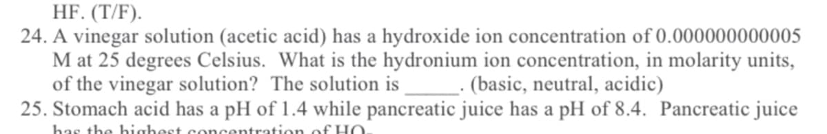 HF. (T/F).
24. A vinegar solution (acetic acid) has a hydroxide ion concentration of 0.000000000005
M at 25 degrees Celsius. What is the hydronium ion concentration, in molarity units,
of the vinegar solution? The solution is
25. Stomach acid has a pH of 1.4 while pancreatic juice has a pH of 8.4. Pancreatic juice
L- (basic, neutral, acidic)
has the highest concentration of HO
