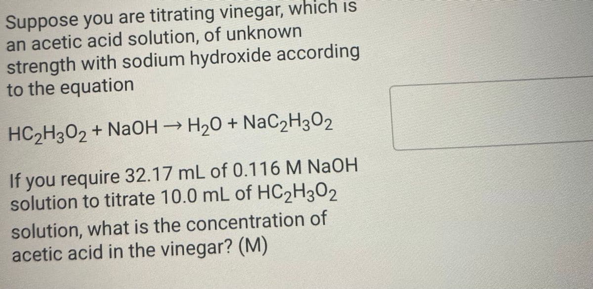 Suppose you are titrating vinegar, which is
an acetic acid solution, of unknown
strength with sodium hydroxide according
to the equation
HC2H302 + NAOH → H20 + NaC2H3O2
If you require 32.17 mL of 0.116 M NaOH
solution to titrate 10.0 mL of HC2H302
solution, what is the concentration of
acetic acid in the vinegar? (M)
