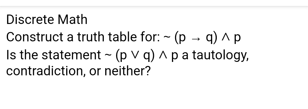 Discrete Math
Construct a truth table for: (p
q) ЛР
Is the statement ~ (p V q) ^ p a tautology,
contradiction, or neither?
→