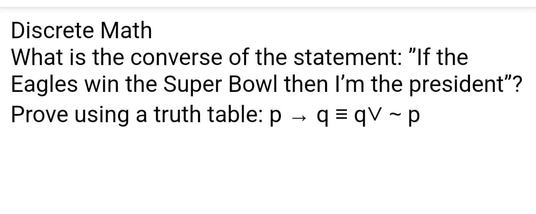 Discrete Math
What is the converse of the statement: "If the
Eagles win the Super Bowl then I'm the president"?
Prove using a truth table: p q=qV~ p