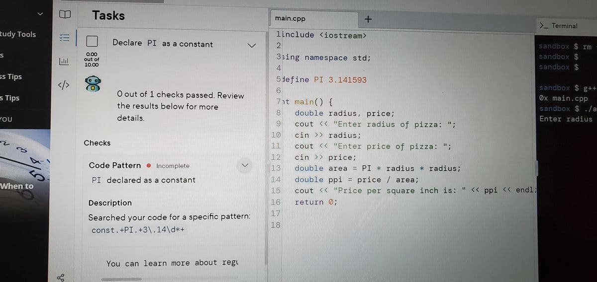 Tasks
main.cpp
>_ Terminal
tudy Tools
1include <iostream>
Declare PI as a constant
sandbox $ rm
0.00
out of
10.00
sandbox $
sandbox $
S
3sing namespace std;
ss Tips
5 lefine PI 3.141593
</>
sandbox $ g++
O out of 1 checks passed. Review
Ox main.cpp
sandbox $ ./a
s Tips
7it main() {
the results below for more
8.
double radius, price;
YOU
details.
Enter radius
6.
cout << "Enter radius of pizza: ";
10
cin >> radius;
Checks
cout << "Enter price of pizza: ";
cin >> price;
11
12
Code Pattern •
Incomplete
13
double area
PI * radius * radius;
PI declared as a constant
14
double ppi
price / area;
When to
15
cout << "Price per square inch is: " << ppi << endl;
Description
16
return 0;
17
Searched your code for a specific pattern:
18
const.+PI.+3\.14\d*+
You can learn more about regu
4.
