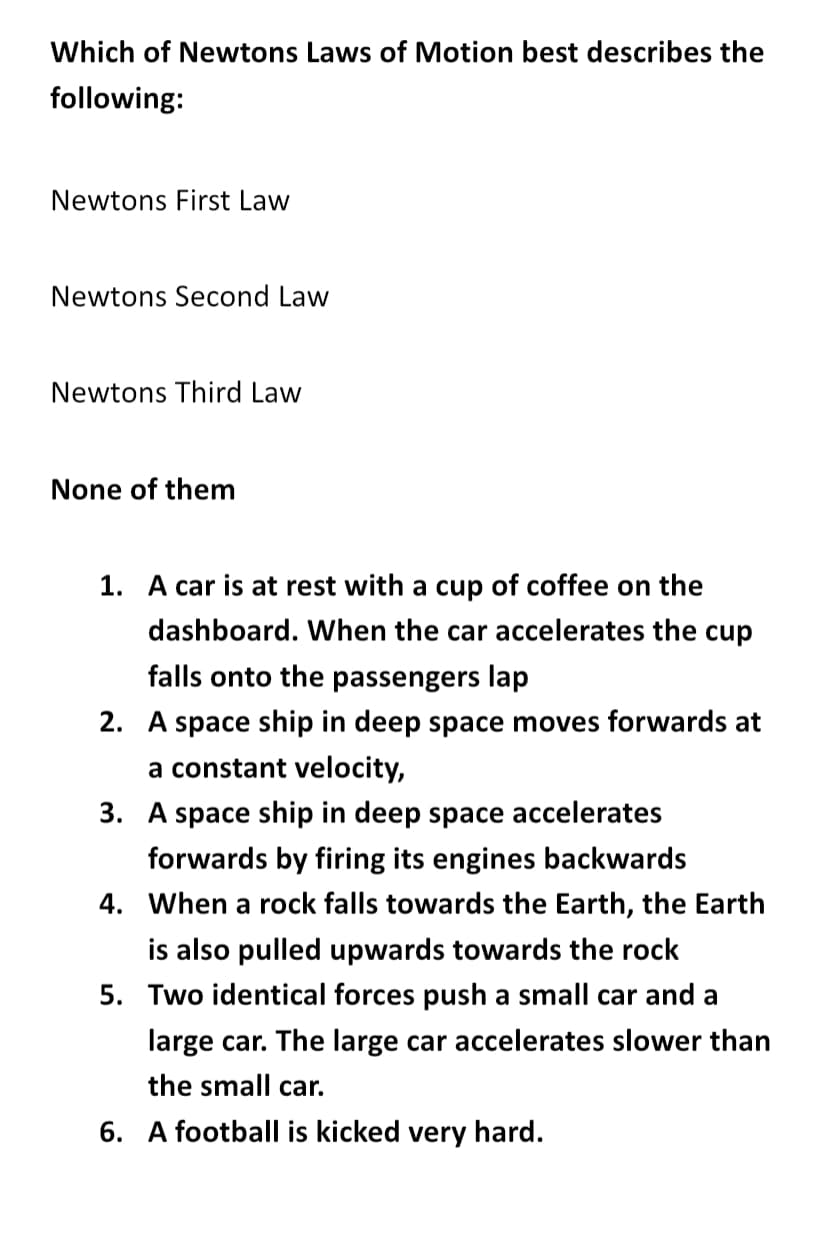 Which of Newtons Laws of Motion best describes the
following:
Newtons First Law
Newtons Second Law
Newtons Third Law
None of them
1. A car is at rest with a cup of coffee on the
dashboard. When the car accelerates the cup
falls onto the passengers lap
2. A space ship in deep space moves forwards at
a constant velocity,
3. A space ship in deep space accelerates
forwards by firing its engines backwards
4. When a rock falls towards the Earth, the Earth
is also pulled upwards towards the rock
5. Two identical forces push a small car and a
large car. The large car accelerates slower than
the small car.
6. A football is kicked very hard.