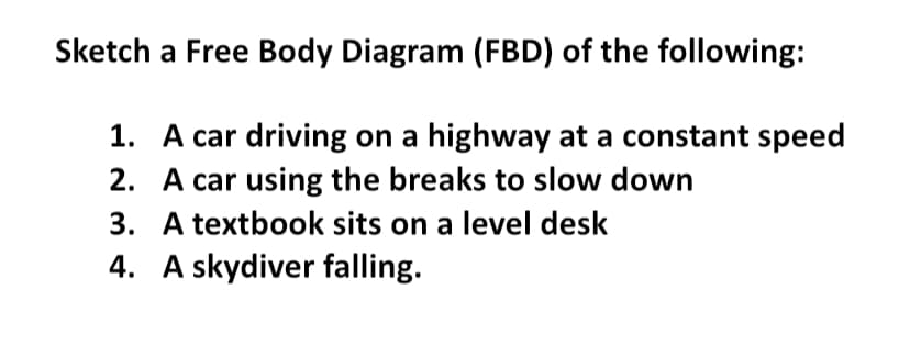 Sketch
a Free Body Diagram (FBD) of the following:
1.
A car driving on a highway at a constant speed
2. A car using the breaks to slow down
3. A textbook sits on a level desk
4. A skydiver falling.