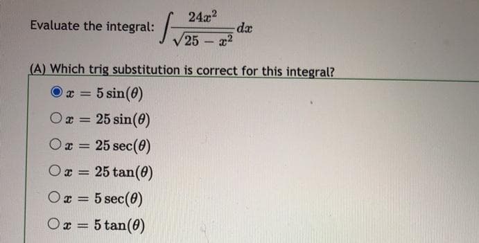 24a2
da
25 a2
Evaluate the integral:
-
(A) Which trig substitution is correct for this integral?
O x =
5 sin(0)
Ox = 25 sin(0)
x = 25 sec(0)
Ox = 25 tan(0)
Ox = 5 sec(0)
%3D
Ox = 5 tan(0)
