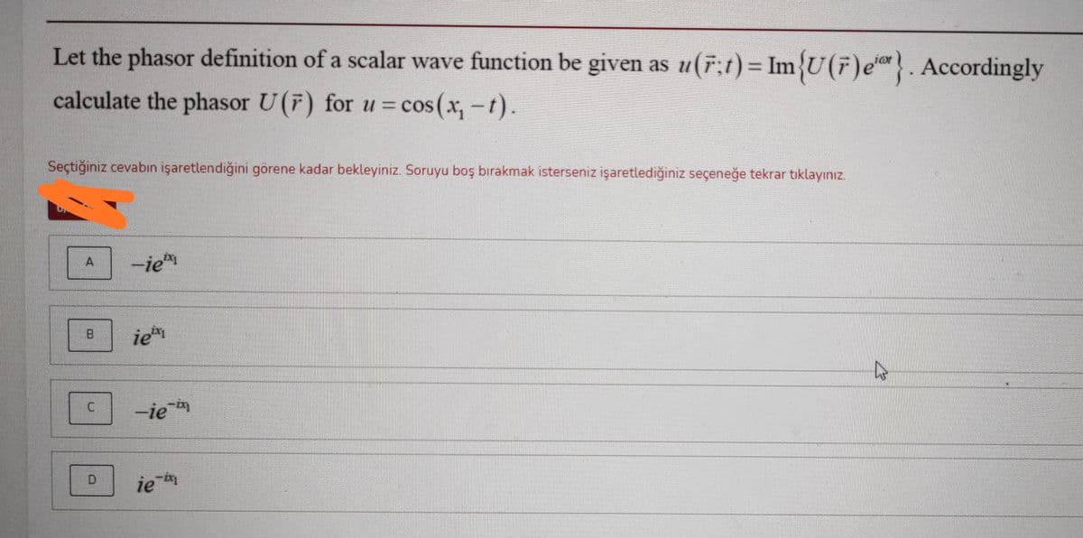 Let the phasor definition of a scalar wave function be given as u(r;1) = Im{U(7)e*}. Accordingly
calculate the phasor U(F) for u = cos(x,-t).
Seçtiğiniz cevabın işaretlendiğini görene kadar bekleyiniz. Soruyu boş bırakmak isterseniz işaretlediğiniz seçeneğe tekrar tıklayınız.
A
-iem
ie
-ie
ie
