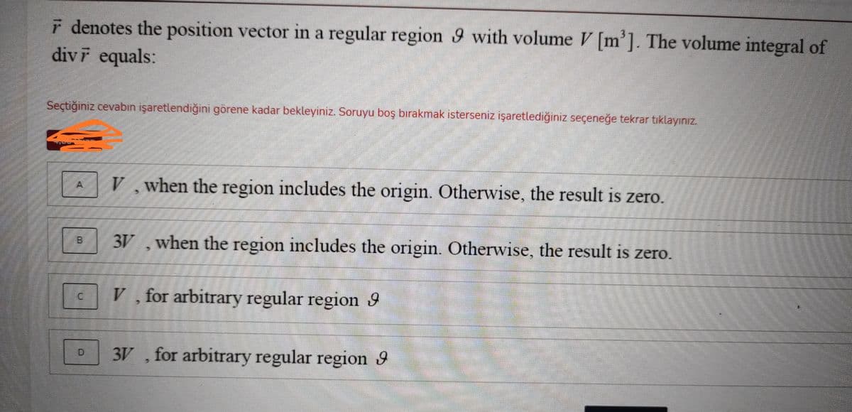 r denotes the position vector in a regular region 9 with volume V [m']. The volume integral of
divF equals:
Seçtiğiniz cevabın işaretlendiğini görene kadar bekleyiniz. Soruyu boş bırakmak isterseniz işaretlediğiniz seçeneğe tekrar tıklayınız.
V when the region includes the origin. Otherwise, the result is zero.
3V ,when the region includes the origin. Otherwise, the result is zero.
B.
V , for arbitrary regular region 9
3V , for arbitrary regular region 9
