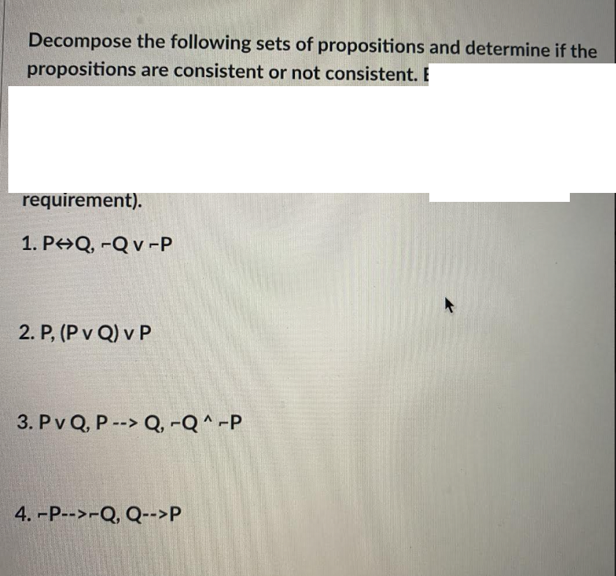 Decompose the following sets of propositions and determine if the
propositions are consistent or not consistent. E
requirement).
1. P>Q, -Q v -P
2. P, (P v Q) v P
3. Pv Q, P --> Q, -Q ^ -P
4. -P-->-Q, Q-->P
