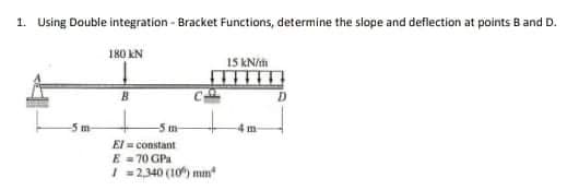 1. Using Double integration - Bracket Functions, determine the slope and deflection at points B and D.
180 kN
15 kN/h
-5 m-
El constant
E = 70 GPa
| =2340 (10) mm
