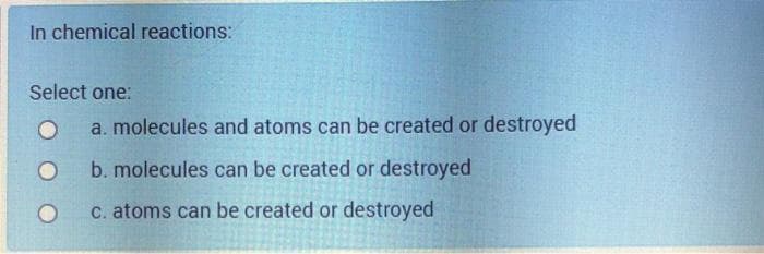 In chemical reactions:
Select one:
a. molecules and atoms can be created or destroyed
b. molecules can be created or destroyed
C. atoms can be created or destroyed
