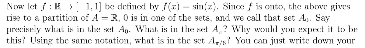 Now let f : R–→ [-1, 1] be defined by f(x) = sin(x). Since f is onto, the above gives
rise to a partition of A = R, 0 is in one of the sets, and we call that set Ao. Say
precisely what is in the set Ao. What is in the set A,? Why would you expect it to be
this? Using the same notation, what is in the set A/6? You can just write down your
