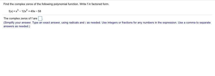 Find the complex zeros of the following polynomial function. Write f in factored form.
f(x) = x° - 12x? + 49x - 58
The complex zeros of f are.
(Simplify your answer. Type an exact answer, using radicals and i as needed. Use integers or fractions for any numbers in the expression. Use a comma to separate
answers as needed.)
