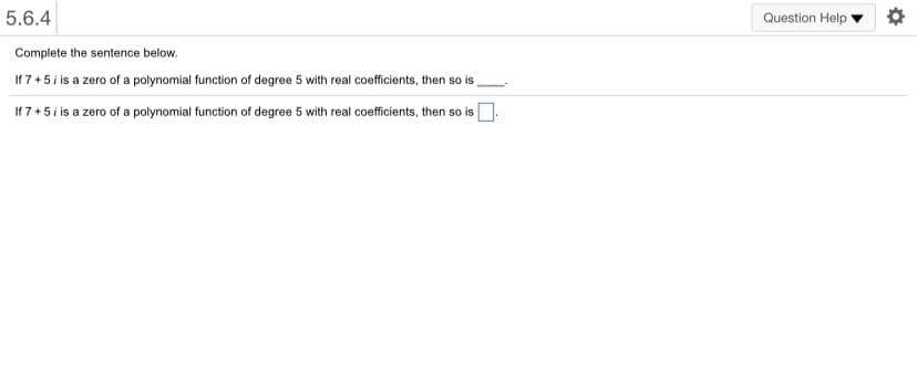 5.6.4
Question Help
Complete the sentence below.
If 7+5 i is a zero of a polynomial function of degree 5 with real coefficients, then so is
If 7+5i is a zero of a polynomial function of degree 5 with real coefficients, then so is
