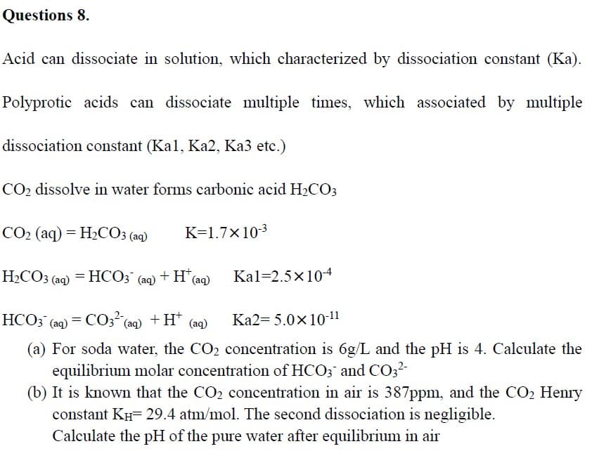 Questions 8.
Acid can dissociate in solution, which characterized by dissociation constant (Ka).
Polyprotic acids can dissociate multiple times, which associated by multiple
dissociation constant (Kal, Ka2, Ka3 etc.)
CO2 dissolve in water forms carbonic acid H2CO3
CO2 (aq) = H2CO3 (aq)
K=1.7×103
H2CO3 (aq) = HCO3 (aq) + H* (aq)
Kal=2.5x104
НСОЗ (aq) — СОз (aq) + H" (aq)
Ka2= 5.0×10-11
(a) For soda water, the CO2 concentration is 6g/L and the pH is 4. Calculate the
equilibrium molar concentration of HCO3 and CO32-
(b) It is known that the CO2 concentration in air is 387ppm, and the CO2 Henry
constant KH- 29.4 atm/mol. The second dissociation is negligible.
Calculate the pH of the pure water after equilibrium in air
