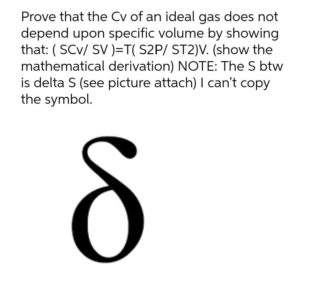 Prove that the Cv of an ideal gas does not
depend upon specific volume by showing
that: ( SCv/ SV )=T( S2P/ ST2)V. (show the
mathematical derivation) NOTE: The S btw
is delta S (see picture attach) I can't copy
the symbol.
