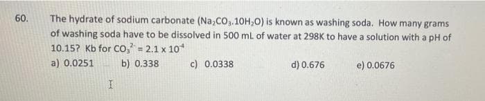 60.
The hydrate of sodium carbonate (Na,CO3.10H,0) is known as washing soda. How many grams
of washing soda have to be dissolved in 500 mL of water at 298K to have a solution with a pH of
10.15? Kb for Co, = 2.1 x 10*
a) 0.0251
b) 0.338
c) 0.0338
d) 0.676
e) 0.0676

