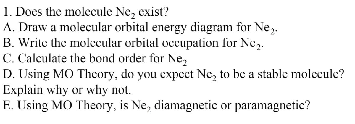 1. Does the molecule Ne, exist?
A. Draw a molecular orbital energy diagram for Ne2.
B. Write the molecular orbital occupation for Ne,.
C. Calculate the bond order for Ne,
D. Using MO Theory, do you expect Ne, to be a stable molecule?
Explain why or why not.
E. Using MO Theory, is Ne, diamagnetic or paramagnetic?
