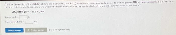 Consider the reaction of 2 mol H2(9) at 25°C and 1 atm with 2 mol Bry (1) at the same temperature and pressure to produce gaseous HBr at these conditions. Ir this reaction is
run in a controlled way to generate work, what is the maximum useful work that can be obtained? How much entropy is produced in this case?
AG (HBr(9) -
= -53.5 kJ/mol
Useful work -
Entropy produced-
1/K
Submit Answer
Try Another Varsion
2 em amempta remaining
